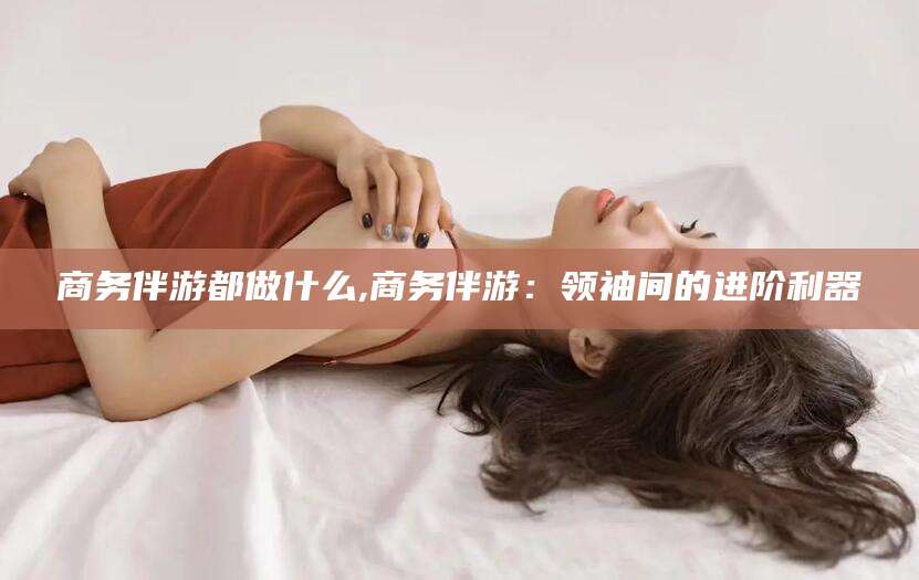姜堰商务伴游都做什么,商务伴游：领袖间的进阶利器