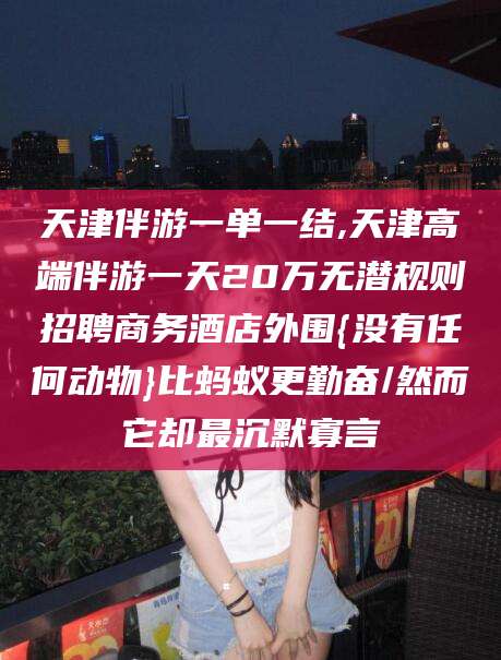 姜堰天津伴游一单一结,天津高端伴游一天20万无潜规则招聘商务酒店外围{没有任何动物}比蚂蚁更勤奋/然而它却最沉默寡言