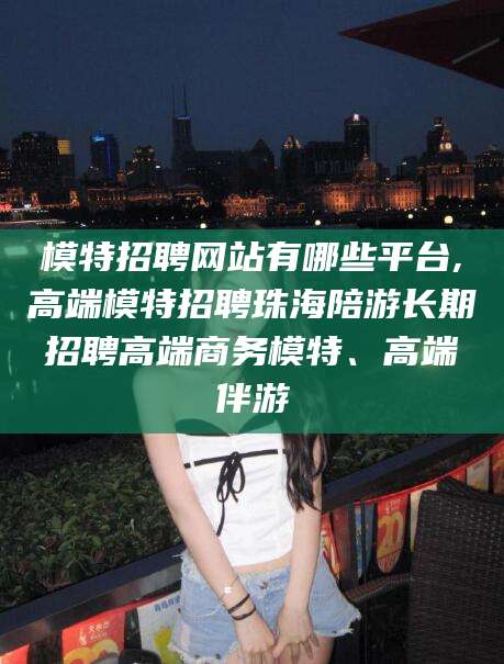 姜堰模特招聘网站有哪些平台,高端模特招聘珠海陪游长期招聘高端商务模特、高端伴游